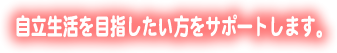 自立生活を目指したい方をサポートします。