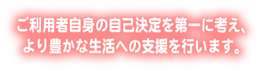 ご利用者自身の自己決定を第一に考え、より豊かな生活への支援を行います。